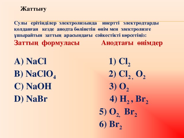 Жатты ғу  Сулы ерітінділер электролизында инертті электродтарды қолданған кезде анодта бөлінетін өнім мен электролизге ұшырайтын заттың арасындағы сәйкестікті көрсетіңіз: Заттың формуласы  Анодтағы өнімдер  А) NaCl  1) Cl 2  B) NaClO 4  2) Cl 2 , O 2 C) NaOH 3) O 2 D) NaBr 4) H 2 , Br 2  5) O 2, Br 2  6) Br 2