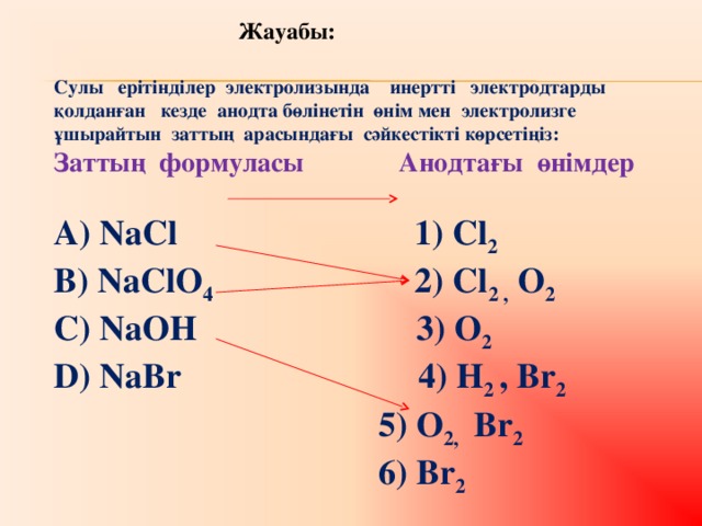 Жа уабы:  Сулы ерітінділер электролизында инертті электродтарды қолданған кезде анодта бөлінетін өнім мен электролизге ұшырайтын заттың арасындағы сәйкестікті көрсетіңіз: Заттың формуласы  Анодтағы өнімдер  А) NaCl  1) Cl 2  B) NaClO 4  2) Cl 2 , O 2 C) NaOH 3) O 2 D) NaBr 4) H 2 , Br 2  5) O 2, Br 2  6) Br 2