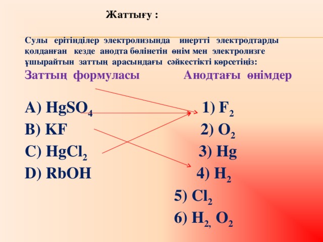 Жа ттығу :  Сулы ерітінділер электролизында инертті электродтарды қолданған кезде анодта бөлінетін өнім мен электролизге ұшырайтын заттың арасындағы сәйкестікті көрсетіңіз: Заттың формуласы  Анодтағы өнімдер  А) HgSO 4   1) F 2  B) KF  2) O 2 C) HgCl 2 3) Hg D) RbOH 4) H 2  5) Cl 2   6) H 2, O 2