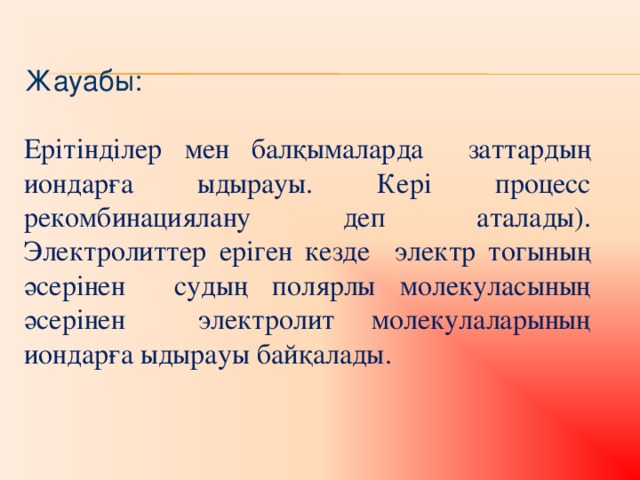 Жауабы: Ерітінділер мен балқымаларда заттардың иондарға ыдырауы. Кері процесс рекомбинациялану деп аталады). Электролиттер еріген кезде электр тогының әсерінен судың полярлы молекуласының әсерінен электролит молекулаларының иондарға ыдырауы байқалады.