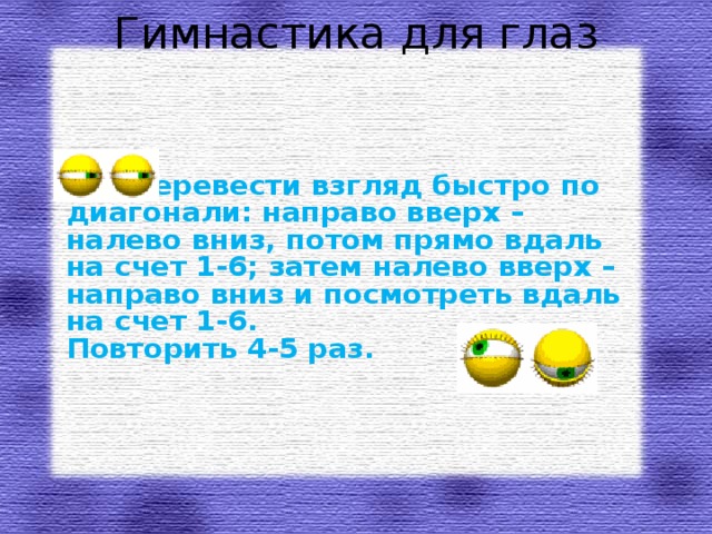 Гимнастика для глаз   Перевести взгляд быстро по диагонали: направо вверх – налево вниз, потом прямо вдаль на счет 1-6; затем налево вверх – направо вниз и посмотреть вдаль на счет 1-6.  Повторить 4-5 раз.