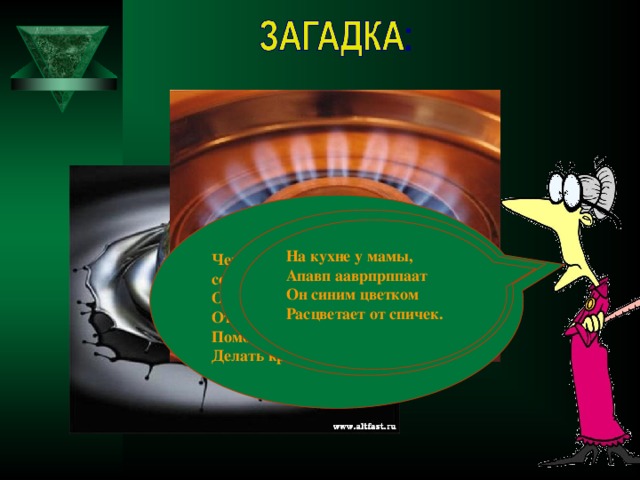Черный как ворон, а греет как солнце, Он несет в дома тепло, От него в домах светло, Помогает плавить стали, Делать краски и эмали.  Без неё не побежит Ни такси, ни мотоцикл, Не поднимется ракета, Отгадайте, что же это? На кухне у мамы, Апавп ааврпрппаат Он синим цветком Расцветает от спичек.