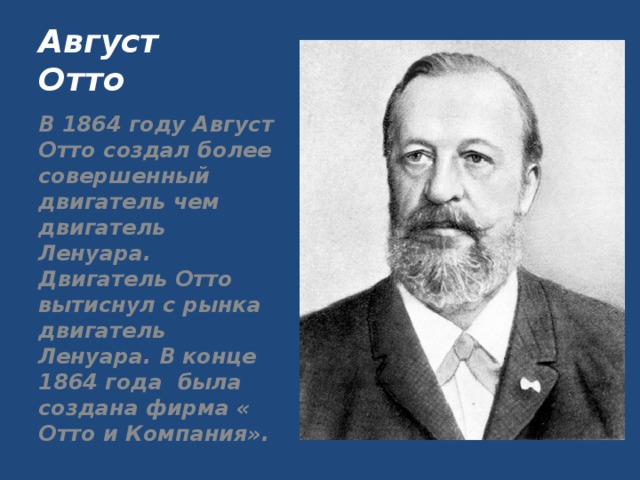 Август Отто В 1864 году Август Отто создал более совершенный двигатель чем двигатель Ленуара. Двигатель Отто вытиснул с рынка двигатель Ленуара. В конце 1864 года была создана фирма « Отто и Компания».