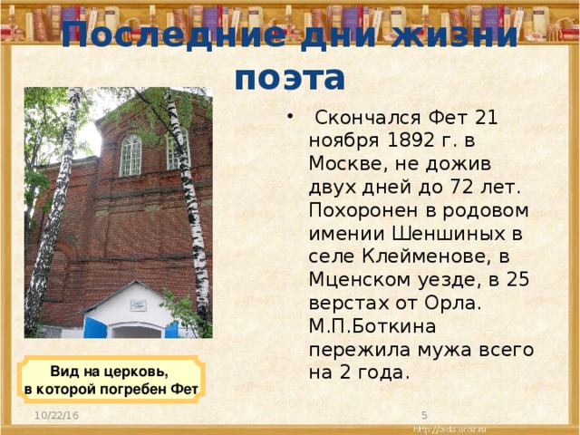 Последние дни жизни поэта   Скончался Фет 21 ноября 1892 г. в Москве, не дожив двух дней до 72 лет. Похоронен в родовом имении Шеншиных в селе Клейменове, в Мценском уезде, в 25 верстах от Орла. М.П.Боткина пережила мужа всего на 2 года.  Вид на церковь, в которой погребен Фет 10/22/16