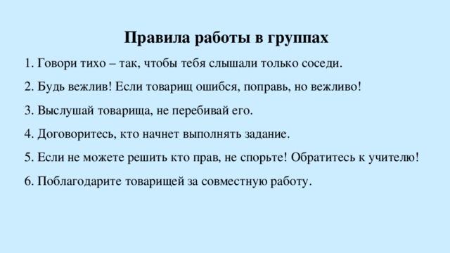 Правила работы в группах 1. Говори тихо – так, чтобы тебя слышали только соседи. 2. Будь вежлив! Если товарищ ошибся, поправь, но вежливо! 3. Выслушай товарища, не перебивай его. 4. Договоритесь, кто начнет выполнять задание. 5. Если не можете решить кто прав, не спорьте! Обратитесь к учителю! 6. Поблагодарите товарищей за совместную работу.