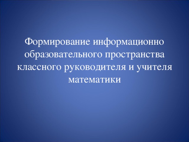 Формирование информационно образовательного пространства классного руководителя и учителя математики