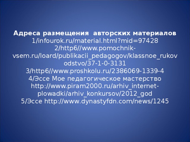 Адреса размещения авторских материалов  1/infourok.ru/material.html?mid=97428  2/http6//www.pomochnik-vsem.ru/loard/publikacii_pedagogov/klassnoe_rukovodstvo/37-1-0-3131  3/http6//www.proshkolu.ru/2386069-1339-4  4/ Эссе Мое педагогическое мастерство http://www.piram2000.ru/arhiv_internet-plowadki/arhiv_konkursov/2012_god  5/ Эссе http://www.dynastyfdn.com/news/1245