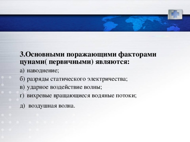 3.Основными поражающими факторами  цунами( первичными) являются:   а)  наводнение; б)  разряды статического электричества; в)  ударное воздействие волны; г)  вихревые вращающиеся водяные потоки; д)  воздушная волна.