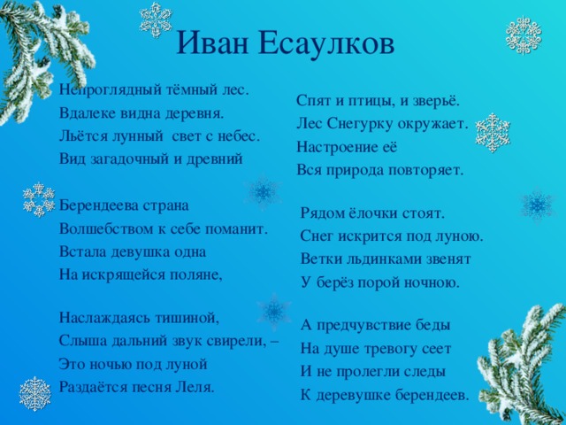 Иван Есаулков Непроглядный тёмный лес. Вдалеке видна деревня. Льётся лунный  свет с небес. Вид загадочный и древний Берендеева страна Волшебством к себе поманит. Встала девушка одна На искрящейся поляне,   Наслаждаясь тишиной, Слыша дальний звук свирели, – Это ночью под луной Раздаётся песня Леля.  Спят и птицы, и зверьё.  Лес Снегурку окружает.  Настроение её  Вся природа повторяет.    Рядом ёлочки стоят.  Снег искрится под луною.  Ветки льдинками звенят  У берёз порой ночною.    А предчувствие беды  На душе тревогу сеет  И не пролегли следы  К деревушке берендеев.