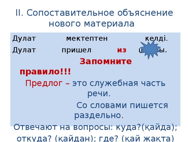 II. Сопоставительное объяснение нового материала Дулат мектептен келді. Дулат пришел из  школы .  Запомните правило!!! Предлог – это служебная часть речи.  Со словами пишется раздельно . Отвечают на вопросы: куда?(қайда); откуда? (қайдан); где? (қай жақта)