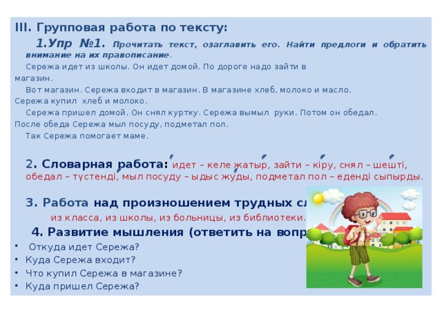 III. Групповая работа по тексту:  1.Упр №1. Прочитать текст, озаглавить его. Найти предлоги и обратить внимание на их правописание .  Сережа идет из школы. Он идет домой. По дороге надо зайти в магазин.  Вот магазин. Сережа входит в магазин. В магазине хлеб, молоко и масло. Сережа купил хлеб и молоко.  Сережа пришел домой. Он снял куртку. Сережа вымыл руки. Потом он обедал. После обеда Сережа мыл посуду, подметал пол.  Так Сережа помогает маме.  2 . Словарная работа : идет – келе жатыр, зайти – кіру, снял – шешті, обедал – түстенді, мыл посуду – ыдыс жуды, подметал пол – еденді сыпырды.   3. Работа над произношением трудных слов:  из класса, из школы, из больницы, из библиотеки.  4. Развитие мышления (ответить на вопросы):