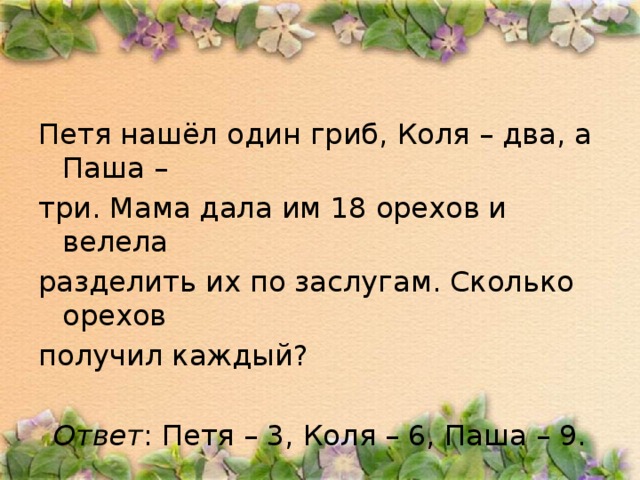 Петя нашёл один гриб, Коля – два, а Паша – три. Мама дала им 18 орехов и велела разделить их по заслугам. Сколько орехов получил каждый?  Ответ : Петя – 3, Коля – 6, Паша – 9.