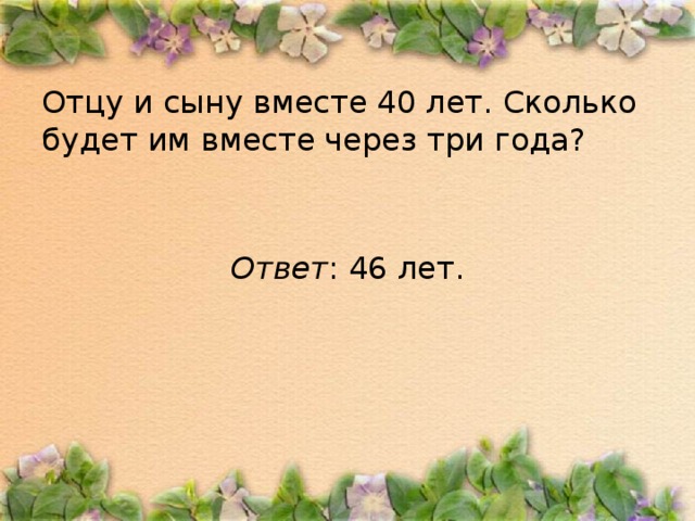 Отцу и сыну вместе 40 лет. Сколько будет им вместе через три года? Ответ : 46 лет.