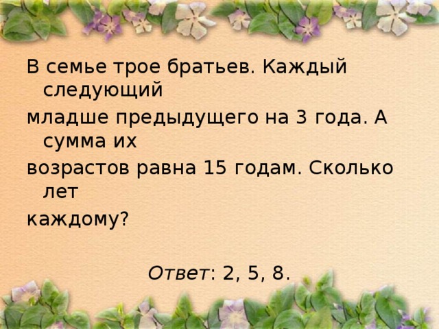 В семье трое братьев. Каждый следующий младше предыдущего на 3 года. А сумма их возрастов равна 15 годам. Сколько лет каждому? Ответ : 2, 5, 8.