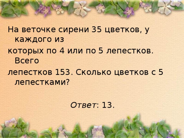 На веточке сирени 35 цветков, у каждого из которых по 4 или по 5 лепестков. Всего лепестков 153. Сколько цветков с 5 лепестками?  Ответ : 13.