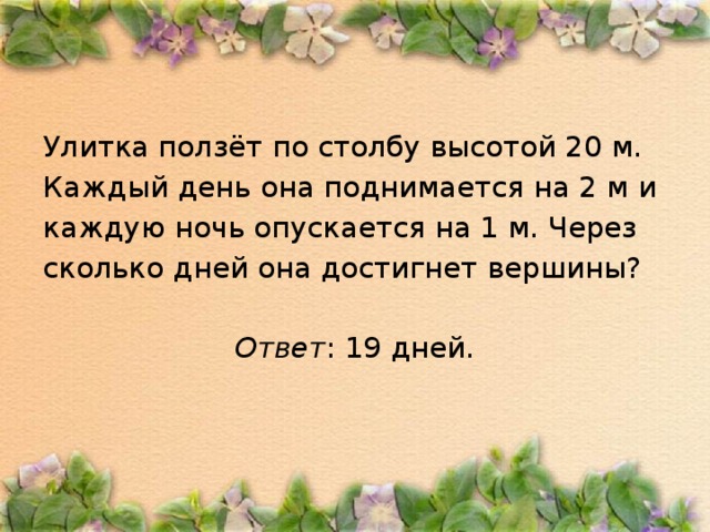 Улитка ползёт по столбу высотой 20 м. Каждый день она поднимается на 2 м и каждую ночь опускается на 1 м. Через сколько дней она достигнет вершины?  Ответ : 19 дней.