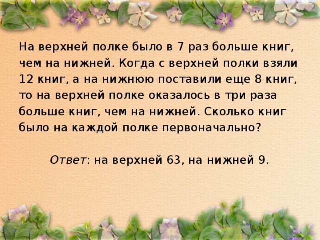 На верхней полке было в 7 раз больше книг, чем на нижней. Когда с верхней полки взяли 12 книг, а на нижнюю поставили еще 8 книг, то на верхней полке оказалось в три раза больше книг, чем на нижней. Сколько книг было на каждой полке первоначально?  Ответ : на верхней 63, на нижней 9.