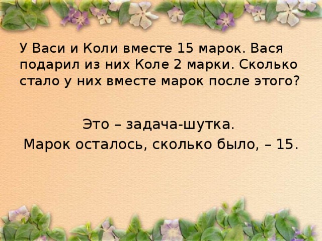 У Васи и Коли вместе 15 марок. Вася подарил из них Коле 2 марки. Сколько стало у них вместе марок после этого?   Это – задача-шутка. Марок осталось, сколько было, – 15.