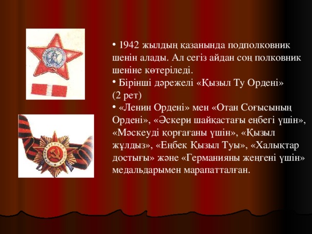 1942 жылдың қазанында подполковник шенін алады. Ал сегіз айдан соң полковник шеніне көтеріледі.  Бірінші дәрежелі «Қызыл Ту Ордені» (2 рет)  «Ленин Ордені» мен «Отан Соғысының Ордені», «Әскери шайқастағы еңбегі үшін», «Мәскеуді қорғағаны үшін», «Қызыл жұлдыз», «Еңбек Қызыл Туы», «Халықтар достығы» және «Германияны жеңгені үшін» медальдарымен марапатталған.