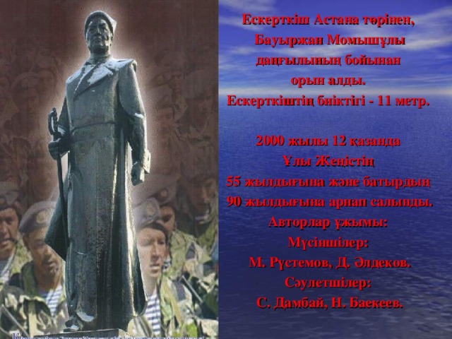 Ескерткіш Астана төрінен, Бауыржан Момышұлы даңғылының бойынан орын алды. Ескерткіштің биіктігі - 11 метр.  2000 жылы 12 қазанда Ұлы Жеңістің 55 жылдығына және батырдың 90 жылдығына арнап салынды. Авторлар ұжымы: Мүсіншілер: М. Рүстемов, Д. Әлдеков. Сәулетшілер: С. Дамбай, Н. Баекеев.