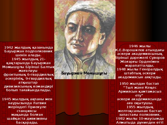 1946 жылы К.Е.Ворошилов атындағы әскери академиясының бірінші дәрежелі Суворов Жоғарғы Орденімен марапатталды.  1948 жылы Генералдық штабтың әскери академиясын аяқтады.   1942 жылдың қазанында Бауыржан подполковник шенін алады.  1945 жылдың 21-қаңтарында Бауыржан Момышұлы Бірінші Балтық жағалауы фронтының 6-гвардиялық әскерінің, 9-гвардиялық атқыштар дивизиясының командирі болып тағайындалады.   1950 жылдан бастап ” Тыл және Кеңес Армиясын қамтамасыз ету” әскери академиясында аға оқытушы.  1955 жылдың желтоқсанынан бастап запастағы полковник.  1982 жылы 10-маусымда Алматыда дүниеден өтті  1945 жылдың ақпаны мен наурызында Латвия жеріндегі Приекуле станциясы маңында болған шайқаста дивизияны басқарады.