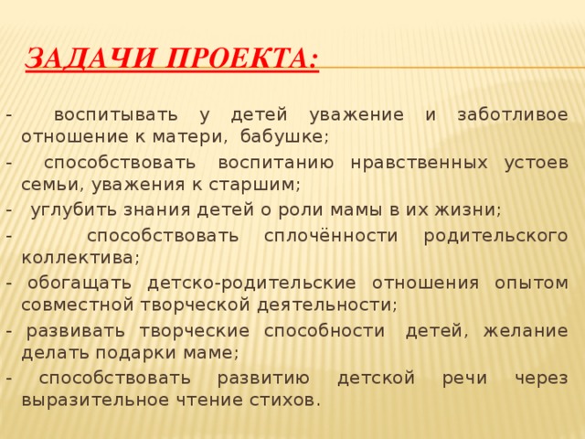 Задачи проекта: - воспитывать у детей уважение и заботливое отношение к матери,  бабушке; - способствовать  воспитанию нравственных устоев семьи, уважения к старшим;                          - углубить знания детей о роли мамы в их жизни;   - способствовать сплочённости родительского коллектива; - обогащать детско-родительские отношения опытом совместной творческой деятельности; - развивать творческие способности  детей, желание делать подарки маме; - способствовать развитию детской речи через выразительное чтение стихов.