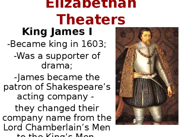 Elizabethan Theaters King James I -Became king in 1603; -Was a supporter of drama; -James became the patron of Shakespeare’s acting company - they changed their company name from the Lord Chamberlain’s Men to the King’s Men.