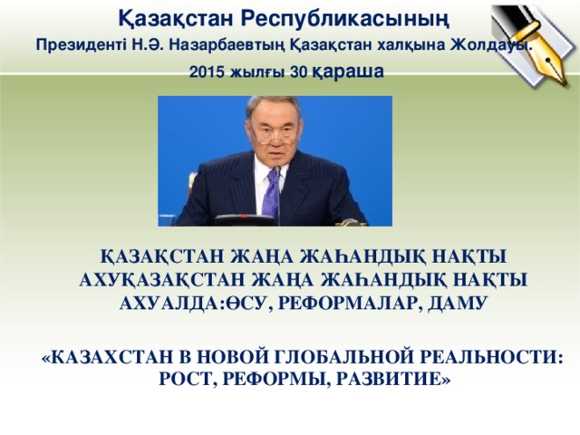 Қазақстан Республикасының Президенті Н.Ә. Назарбаевтың Қазақстан халқына Жолдауы. 2015 жылғы 30 қараша ҚАЗАҚСТАН ЖАҢА ЖАҺАНДЫҚ НАҚТЫ АХУҚАЗАҚСТАН ЖАҢА ЖАҺАНДЫҚ НАҚТЫ АХУАЛДА:ӨСУ, РЕФОРМАЛАР, ДАМУ «КАЗАХСТАН В НОВОЙ ГЛОБАЛЬНОЙ РЕАЛЬНОСТИ:   РОСТ, РЕФОРМЫ, РАЗВИТИЕ»