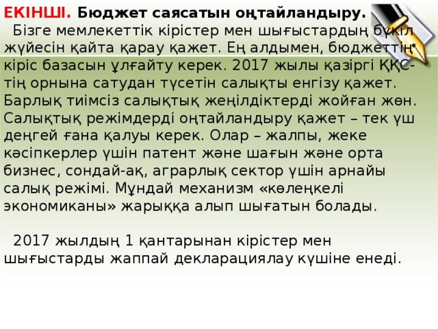 ЕКІНШІ. Бюджет саясатын оңтайландыру.  Бізге мемлекеттік кірістер мен шығыстардың бүкіл жүйесін қайта қарау қажет. Ең алдымен, бюджеттің кіріс базасын ұлғайту керек. 2017 жылы қазіргі ҚҚС-тің орнына сатудан түсетін салықты енгізу қажет. Барлық тиімсіз салықтық жеңілдіктерді жойған жөн. Салықтық режімдерді оңтайландыру қажет – тек үш деңгей ғана қалуы керек. Олар – жалпы, жеке кәсіпкерлер үшін патент және шағын және орта бизнес, сондай-ақ, аграрлық сектор үшін арнайы салық режімі. Мұндай механизм «көлеңкелі экономиканы» жарыққа алып шығатын болады.   2017 жылды ң 1 қантарынан кірістер мен шығыстарды жаппай декларациялау күшіне енеді.