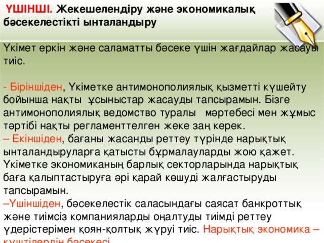 ҮШІНШІ. Жекешелендіру және экономикалық бәсекелестікті ынталандыру    Үкімет еркін және саламатты бәсеке үшін жағдайлар жасауы тиіс.   - Біріншіден , Үкіметке антимонополиялық қызметті күшейту бойынша нақты ұсыныстар жасауды тапсырамын. Бізге антимонополиялық ведомство туралы   мәртебесі мен жұмыс тәртібі нақты регламенттелген жеке заң керек.  – Екіншіден , бағаны жасанды реттеу түрінде нарықтық ынталандыруларға қатысты бұрмалауларды жою қажет. Үкіметке экономиканың барлық секторларында нарықтық баға қалыптастыруға әрі қарай көшуді жалғастыруды тапсырамын.  –Үшіншіден , бәсекелестік саласындағы саясат банкроттық және тиімсіз компанияларды оңалтуды тиімді реттеу үдерістерімен қоян-қолтық жүруі тиіс. Нарықтық экономика – күштілердің бәсекесі.