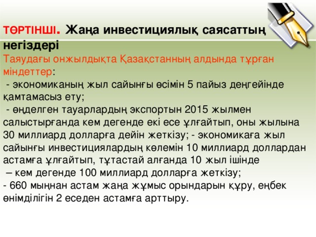 ТӨРТІНШІ . Жаңа инвестициялық саясаттың негіздері Таяудағы онжылдықта Қазақстанның алдында тұрған міндеттер :  - экономиканың жыл сайынғы өсімін 5 пайыз деңгейінде қамтамасыз ету;  - өңделген тауарлардың экспортын 2015 жылмен салыстырғанда кем дегенде екі есе ұлғайтып, оны жылына 30 миллиард долларға дейін жеткізу; - экономикаға жыл сайынғы инвестициялардың көлемін 10 миллиард доллардан астамға ұлғайтып, тұтастай алғанда 10 жыл ішінде – кем дегенде 100 миллиард долларға жеткізу; - 660 мыңнан астам жаңа жұмыс орындарын құру, еңбек өнімділігін 2 еседен астамға арттыру.