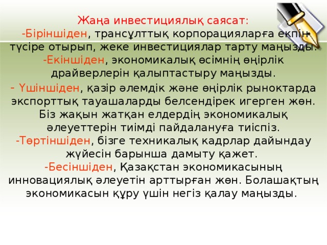 Жаңа инвестициялық саясат:   -Біріншіден , трансұлттық корпорацияларға екпін түсіре отырып, жеке инвестициялар тарту маңызды.  -Екіншіден , экономикалық өсімнің өңірлік драйверлерін қалыптастыру маңызды.  - Үшіншіден , қазір әлемдік және өңірлік рыноктарда экспорттық тауашаларды белсендірек игерген жөн. Біз жақын жатқан елдердің экономикалық әлеуеттерін тиімді пайдалануға тиіспіз.  -Төртіншіден , бізге техникалық кадрлар дайындау жүйесін барынша дамыту қажет.   -Бесіншіден , Қазақстан экономикасының инновациялық әлеуетін арттырған жөн. Болашақтың экономикасын құру үшін негіз қалау маңызды. 