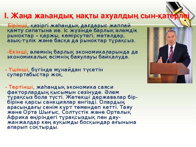 І. Жаңа жаһандық нақты ахуалдың сын-қатерлеі --- Бірінші , қазіргі жаһандық дағдарыс жаппай қамту сипатына ие. Іс жүзінде барлық әлемдік рыноктар – қаржы, көмірсутегі, металдар, азық-түлік және басқа да рыноктар тұрақсыз.  -Екінші , әлемнің барлық экономикаларында да экономикалық өсімнің баяулауы байқалуда.  - Үшінші , бүгінде мұнайдан түсетін супертабыстар жоқ.  - Төртінші , жаһандық экономика саяси факторлардың қысымын сезінуде. Әлем тұрақсыз бола түсті. Жетекші державалар бір-біріне қарсы санкциялар енгізді. Олардың арасындағы сенім күрт төмендеп кетті. Таяу және Орта Шығыс, Солтүстік және Орталық Африка өңіріндегі тұрақсыздық пен дау-жанжалдар кең ауқымды босқындар ағынына апарып соқтырды.