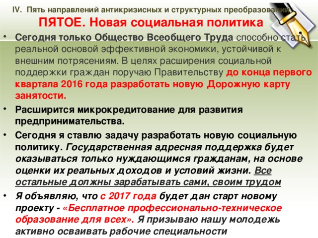 IV. Пять направлений антикризисных и структурных преобразований  ПЯТОЕ. Новая социальная политика Сегодня только Общество Всеобщего Труда способно стать реальной основой эффективной экономики, устойчивой к внешним потрясениям. В целях расширения социальной поддержки граждан поручаю Правительству до конца первого квартала 2016 года разработать новую Дорожную карту занятости. Расширится микрокредитование для развития предпринимательства. Сегодня я ставлю задачу разработать новую социальную политику. Государственная адресная поддержка будет оказываться только нуждающимся гражданам, на основе оценки их реальных доходов и условий жизни . Все остальные должны зарабатывать сами, своим трудом Я объявляю, что с 2017 года будет дан старт новому проекту - «Бесплатное профессионально-техническое образование для всех». Я призываю нашу молодежь активно осваивать рабочие специальности