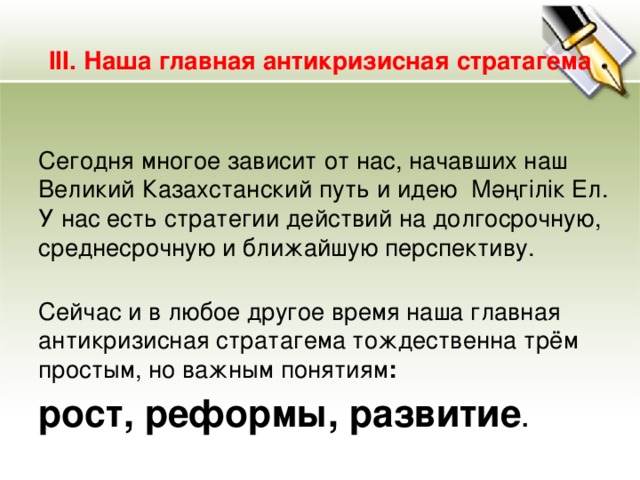 III. Наша главная антикризисная стратагема  Сегодня многое зависит от нас, начавших наш Великий Казахстанский путь и идею  Мәңгілік Ел. У нас есть стратегии действий на долгосрочную, среднесрочную и ближайшую перспективу.   Сейчас и в любое другое время наша главная антикризисная стратагема тождественна трём простым, но важным понятиям : рост, реформы, развитие .