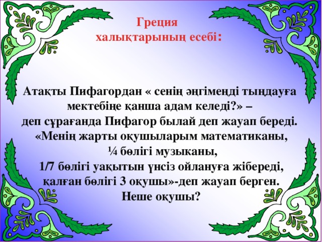 Греция  халықтарының есебі : Атақты Пифагордан « сенің әңгімеңді тыңдауға мектебіңе қанша адам келеді?» – деп сұрағанда Пифагор былай деп жауап береді. «Менің жарты оқушыларым математиканы,  ¼ бөлігі музыканы, 1/7 бөлігі уақытын үнсіз ойлануға жібереді,  қалған бөлігі 3 оқушы»-деп жауап берген. Неше оқушы?