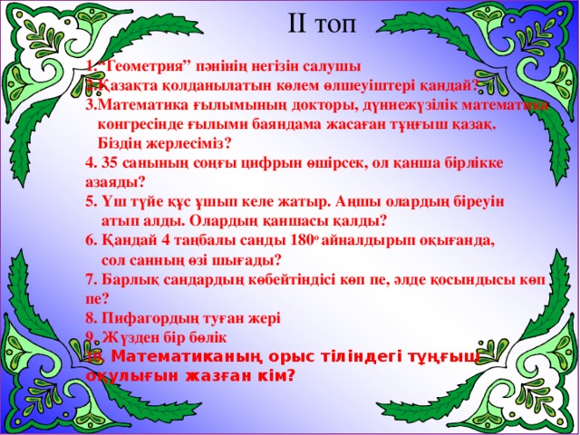 ІІ топ 1.“Геометрия” пәнінің негізін салушы 2.Қазақта қолданылатын көлем өлшеуіштері қандай? 3.Математика ғылымының докторы, дүниежүзілік математика  конгресінде ғылыми баяндама жасаған тұңғыш қазақ.  Біздің жерлесіміз? 4. 35 санының соңғы цифрын өшірсек, ол қанша бірлікке азаяды? 5. Үш түйе құс ұшып келе жатыр. Аңшы олардың біреуін  атып алды. Олардың қаншасы қалды? 6. Қандай 4 таңбалы санды 180 о айналдырып оқығанда,  сол санның өзі шығады? 7. Барлық сандардың көбейтіндісі көп пе, әлде қосындысы көп пе? 8. Пифагордың туған жері 9. Жүзден бір бөлік 10. Математиканың орыс тіліндегі тұңғыш оқулығын жазған кім?