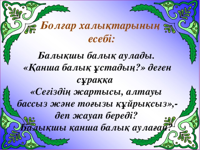 Болгар халықтарының  есебі: Балықшы балық аулады.  «Қанша балық ұстадың?» деген сұраққа «Сегіздің жартысы, алтауы  бассыз және тоғызы құйрықсыз»,-  деп жауап береді? Балықшы қанша балық аулаған?