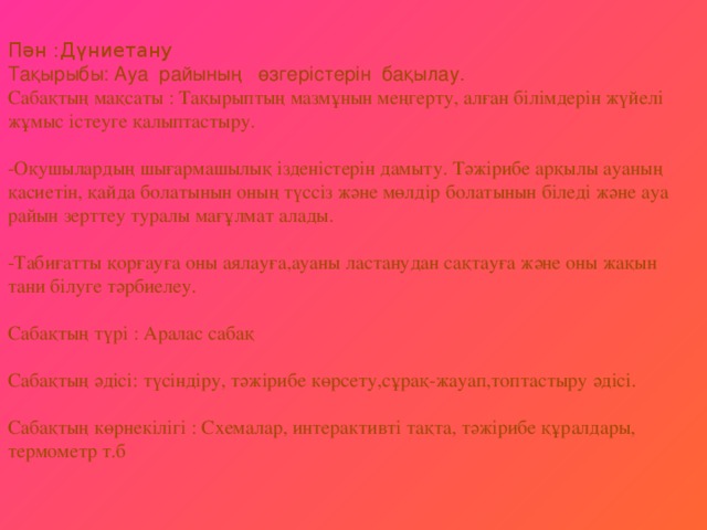 Пән :Дүниетану  Тақырыбы: Ауа райының өзгерістерін бақылау.  Сабақтың мақсаты : Тақырыптың мазмұнын меңгерту, алған білімдерін жүйелі жұмыс істеуге қалыптастыру.   -Оқушылардың шығармашылық ізденістерін дамыту. Тәжірибе арқылы ауаның қасиетін, қайда болатынын оның түссіз және мөлдір болатынын біледі және ауа райын зерттеу туралы мағұлмат алады.   -Табиғатты қорғауға оны аялауға,ауаны ластанудан сақтауға және оны жақын тани білуге тәрбиелеу.   Сабақтың түрі : Аралас сабақ   Сабақтың әдісі: түсіндіру, тәжірибе көрсету,сұрақ-жауап,топтастыру әдісі.   Сабақтың көрнекілігі : Схемалар, интерактивті тақта, тәжірибе құралдары, термометр т.б