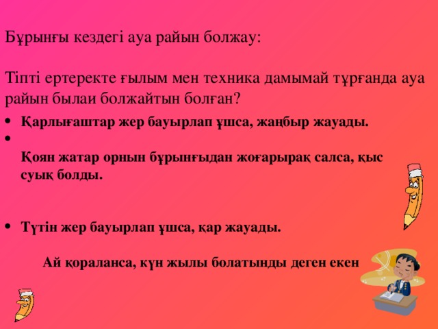 Бұрынғы кездегі ауа райын болжау:   Тіпті ертеректе ғылым мен техника дамымай тұрғанда ауа райын былаи болжайтын болған?   Қарлығаштар жер бауырлап ұшса, жаңбыр жауады.  Қоян жатар орнын бұрынғыдан жоғарырақ салса, қыс cуық болды.   Түтін жер бауырлап ұшса, қар жауады.   Ай қораланса, күн жылы болатынды деген екен  