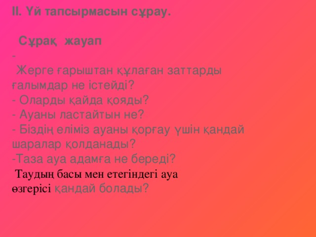 ІІ. Үй тапсырмасын сұрау.     Сұрақ жауап    -  Жерге ғарыштан құлаған заттарды ғалымдар не істейді?   - Оларды қайда қояды?   - Ауаны ластайтын не?   - Біздің еліміз ауаны қорғау үшін қандай шаралар қолданады?   -Таза ауа адамға не береді?   Таудың басы мен етегіндегі ауа өзгерісі  қандай болады?