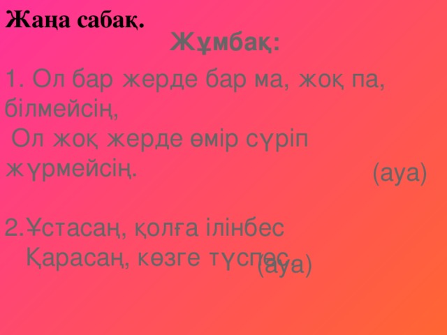 Жаңа сабақ.    1. Ол бар жерде бар ма, жоқ па, білмейсің,   Ол жоқ жерде өмір сүріп жүрмейсің.   2.Ұстасаң, қолға ілінбес   Қарасаң, көзге түспес. Жұмбақ: (ауа)  (ауа) 