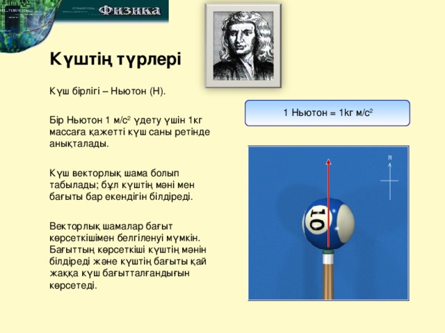 № 1 Ю.Сареми атындағы мектеп-гимназиясы физика пәні мұғалімі Ибрагимшиков Умид Күштің түрлері Күш бірлігі – Ньютон ( Н ). 1 Ньютон = 1k г  м / с 2 Бір Ньютон 1 м / с 2 үдету үшін 1кг массаға қажетті күш саны ретінде анықталады. Күш векторлық шама болып табылады; бұл күштің мәні мен бағыты бар екендігін білдіреді. Векторлық шамалар бағыт көрсеткішімен белгіленуі мүмкін. Бағыттың көрсеткіші күштің мәнін білдіреді және күштің бағыты қай жаққа күш бағытталғандығын көрсетеді.