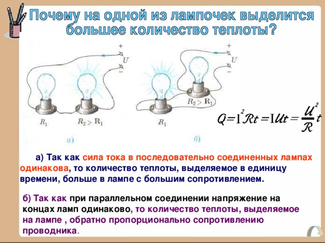  а) Так как сила тока в последовательно соединенных лампах одинакова , то количество теплоты, выделяемое в единицу времени, больше в лампе с большим сопротивлением. б) Так как при параллельном соединении напряжение на концах ламп одинаково , то количество теплоты, выделяемое на лампе , обратно пропорционально сопротивлению проводника . 