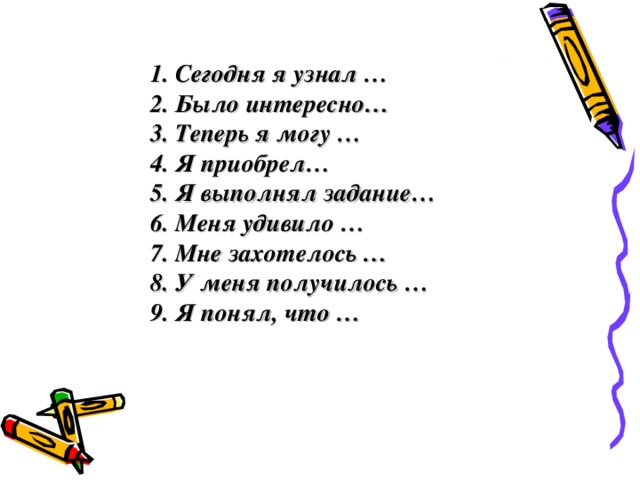 1. Сегодня я узнал … 2. Было интересно… 3. Теперь я могу … 4. Я приобрел… 5. Я выполнял задание… 6. Меня удивило … 7. Мне захотелось … 8. У меня получилось … 9 . Я понял, что …