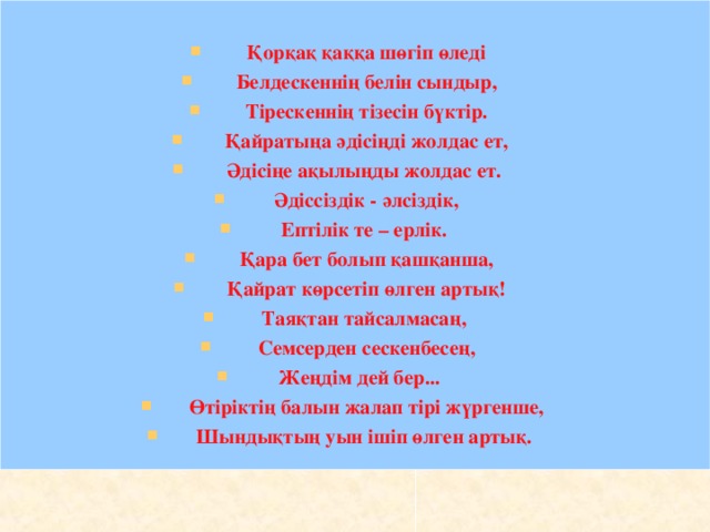 Қорқақ қаққа шөгіп өледі Белдескеннің белін сындыр, Тірескеннің тізесін бүктір. Қайратыңа әдісіңді жолдас ет, Әдісіңе ақылыңды жолдас ет. Әдіссіздік - әлсіздік, Ептілік те – ерлік. Қара бет болып қашқанша, Қайрат көрсетіп өлген артық! Таяқтан тайсалмасаң, Семсерден сескенбесең, Жеңдім дей бер... Өтіріктің балын жалап тірі жүргенше, Шындықтың уын ішіп өлген артық.