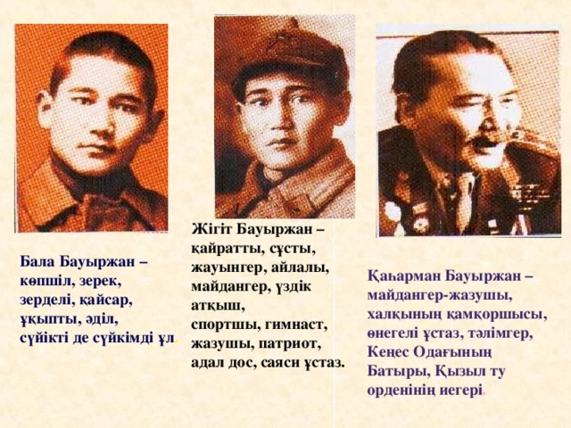 Жігіт Бауыржан – қайратты, сұсты, жауынгер, айлалы, майдангер, үздік атқыш, спортшы, гимнаст, жазушы, патриот, адал дос, саяси ұстаз. Бала Бауыржан – көпшіл, зерек, зерделі, қайсар, ұқыпты, әділ, сүйікті де сүйкімді ұл . Қаһарман Бауыржан – майдангер-жазушы, халқының қамқоршысы, өнегелі ұстаз, тәлімгер, Кеңес Одағының Батыры, Қызыл ту орденінің иегері .