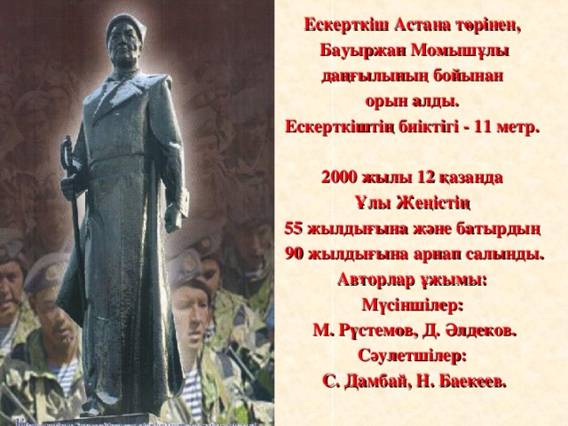 Ескерткіш Астана төрінен, Бауыржан Момышұлы даңғылының бойынан орын алды. Ескерткіштің биіктігі - 11 метр.  2000 жылы 12 қазанда Ұлы Жеңістің 55 жылдығына және батырдың 90 жылдығына арнап салынды. Авторлар ұжымы: Мүсіншілер: М. Рүстемов, Д. Әлдеков. Сәулетшілер: С. Дамбай, Н. Баекеев.