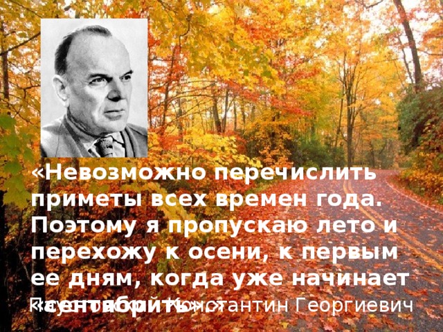 «Невозможно перечислить приметы всех времен года. Поэтому я пропускаю лето и перехожу к осени, к первым ее дням, когда уже начинает «сентябрить».» Паустовский Константин Георгиевич