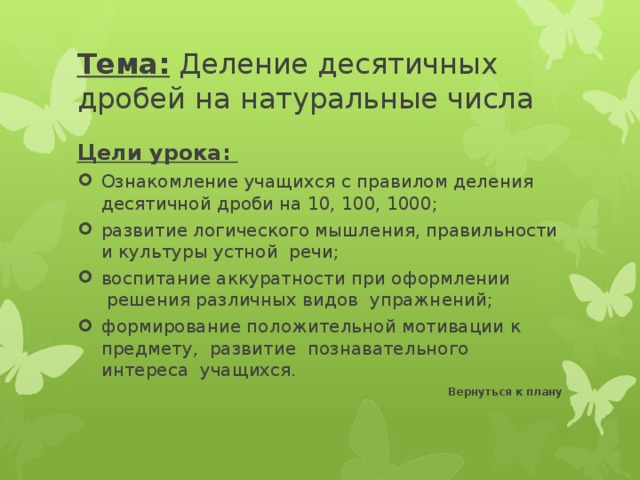 Тема: Деление десятичных дробей на натуральные числа Цели урока: Ознакомление учащихся с правилом деления десятичной дроби на 10, 100, 1000; развитие логического мышления, правильности и культуры устной  речи; воспитание аккуратности при оформлении  решения различных видов  упражнений; формирование положительной мотивации к предмету,  развитие  познавательного  интереса  учащихся. Вернуться к плану